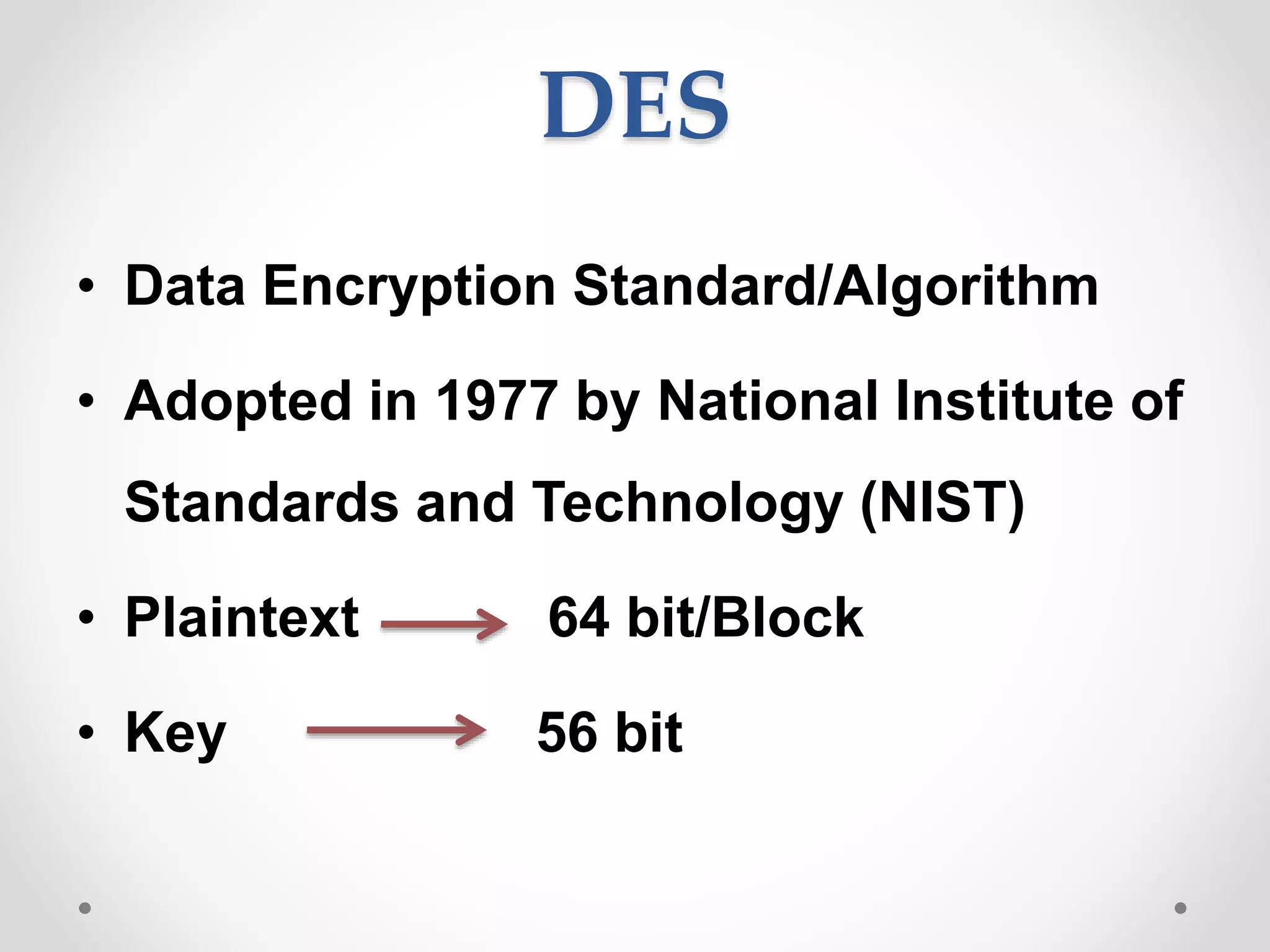 DES
• Data Encryption Standard/Algorithm
• Adopted in 1977 by National Institute of
Standards and Technology (NIST)
• Plaintext 64 bit/Block
• Key 56 bit
 