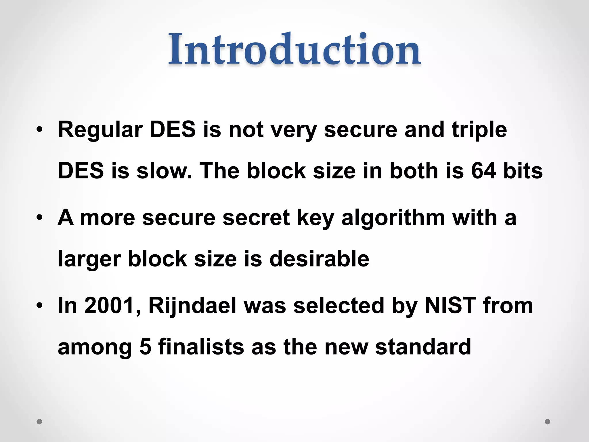 Introduction
• Regular DES is not very secure and triple
DES is slow. The block size in both is 64 bits
• A more secure secret key algorithm with a
larger block size is desirable
• In 2001, Rijndael was selected by NIST from
among 5 finalists as the new standard
 