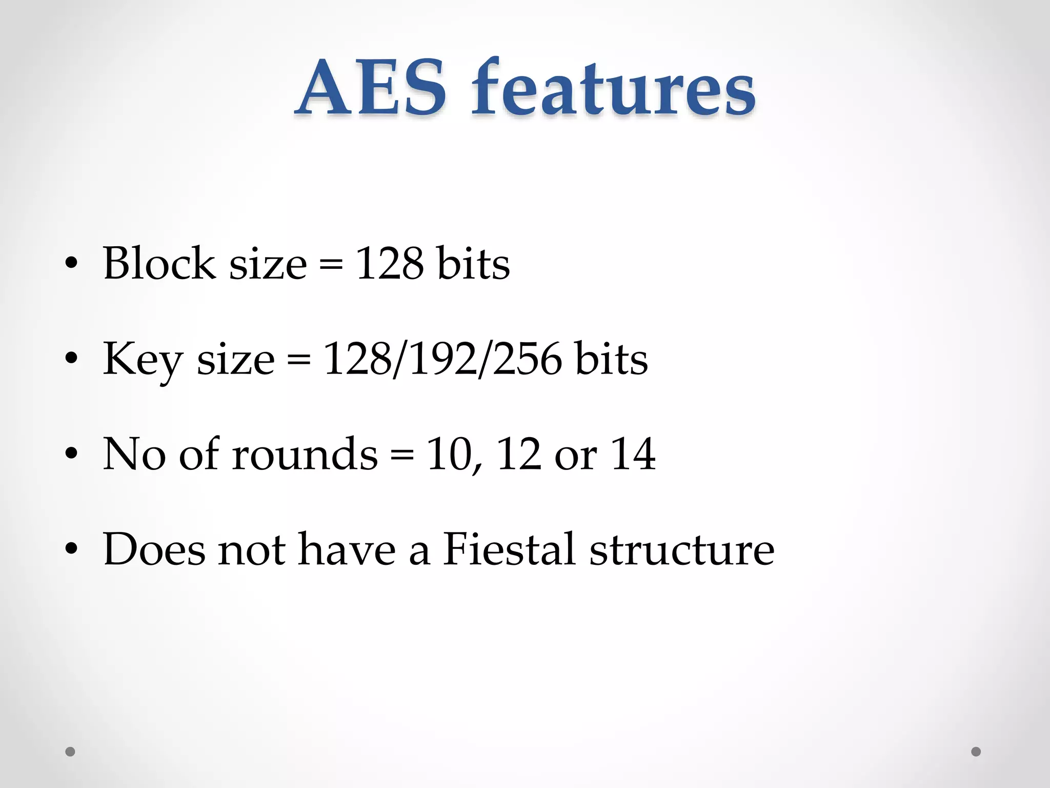 AES features
• Block size = 128 bits
• Key size = 128/192/256 bits
• No of rounds = 10, 12 or 14
• Does not have a Fiestal structure
 