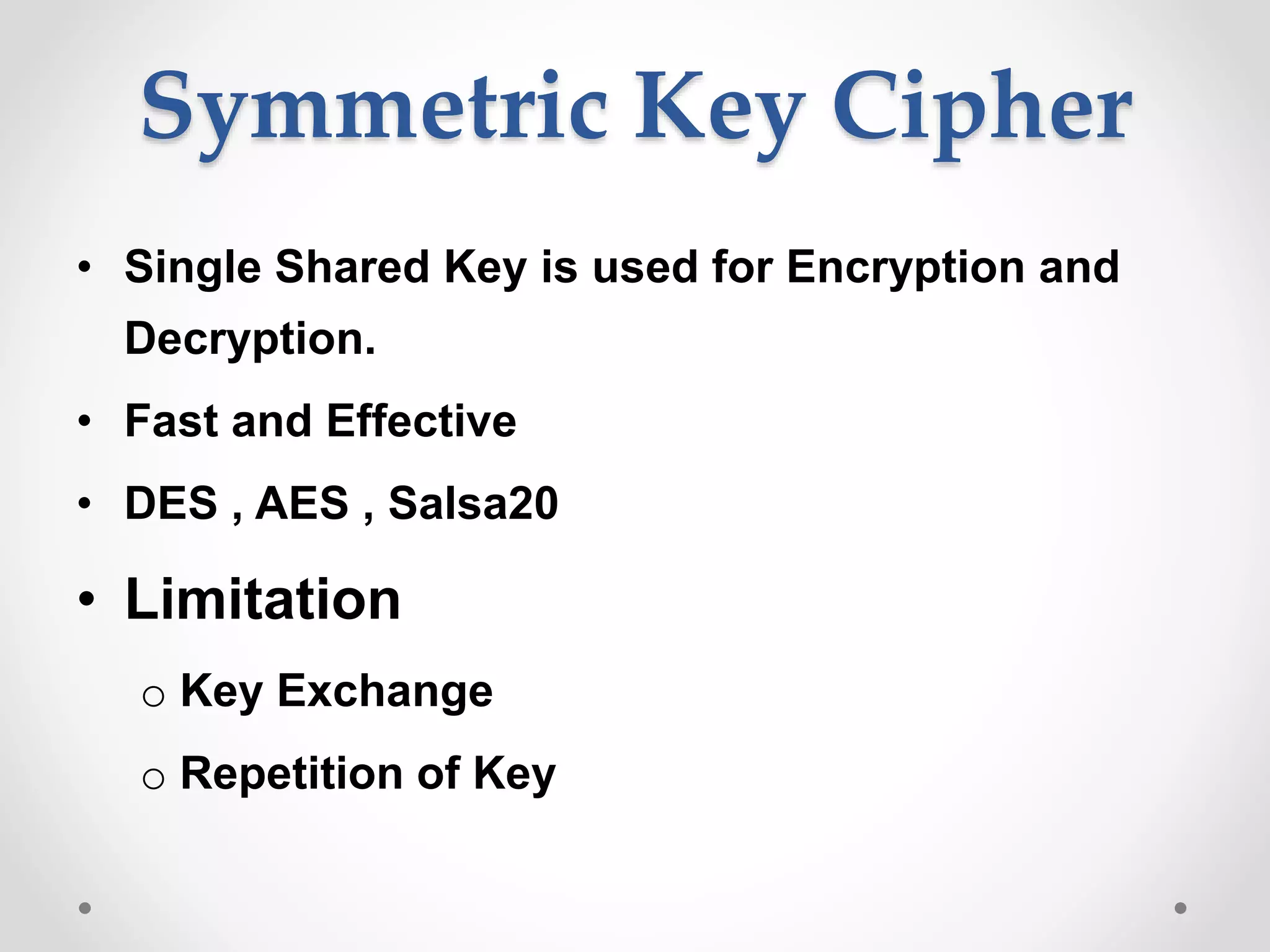 Symmetric Key Cipher
• Single Shared Key is used for Encryption and
Decryption.
• Fast and Effective
• DES , AES , Salsa20
• Limitation
o Key Exchange
o Repetition of Key
 