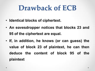 Drawback of ECB
• Identical blocks of ciphertext.
• An eavesdropper notices that blocks 23 and
95 of the ciphertext are equal.
• If, in addition, he knows (or can guess) the
value of block 23 of plaintext, he can then
deduce the content of block 95 of the
plaintext
 