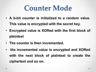 Counter Mode
• A b-bit counter is initialized to a random value.
This value is encrypted with the secret key.
• Encrypted value is XORed with the first block of
plaintext
• The counter is then incremented.
• the incremented value is encrypted and XORed
with the next block of plaintext to create the
ciphertext and so on.
 