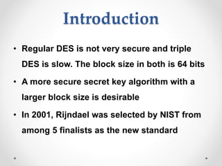 Introduction
• Regular DES is not very secure and triple
DES is slow. The block size in both is 64 bits
• A more secure secret key algorithm with a
larger block size is desirable
• In 2001, Rijndael was selected by NIST from
among 5 finalists as the new standard
 