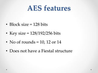 AES features
• Block size = 128 bits
• Key size = 128/192/256 bits
• No of rounds = 10, 12 or 14
• Does not have a Fiestal structure
 