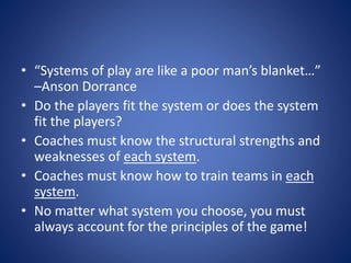 • “Systems of play are like a poor man’s blanket…”
–Anson Dorrance
• Do the players fit the system or does the system
fit the players?
• Coaches must know the structural strengths and
weaknesses of each system.
• Coaches must know how to train teams in each
system.
• No matter what system you choose, you must
always account for the principles of the game!
 