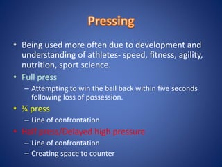 • Being used more often due to development and
understanding of athletes- speed, fitness, agility,
nutrition, sport science.
• Full press
– Attempting to win the ball back within five seconds
following loss of possession.
• ¾ press
– Line of confrontation
• Half press/Delayed high pressure
– Line of confrontation
– Creating space to counter
 