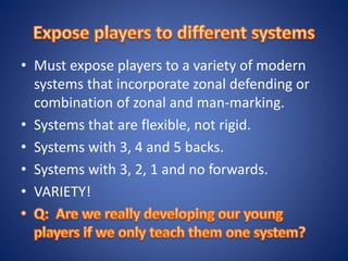 • Must expose players to a variety of modern
systems that incorporate zonal defending or
combination of zonal and man-marking.
• Systems that are flexible, not rigid.
• Systems with 3, 4 and 5 backs.
• Systems with 3, 2, 1 and no forwards.
• VARIETY!
 