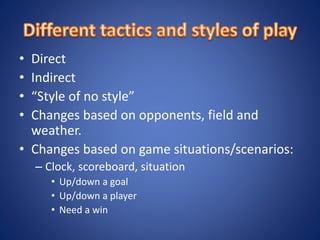 • Direct
• Indirect
• “Style of no style”
• Changes based on opponents, field and
weather.
• Changes based on game situations/scenarios:
– Clock, scoreboard, situation
• Up/down a goal
• Up/down a player
• Need a win
 