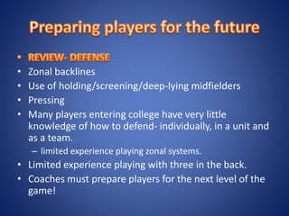 • Zonal backlines
• Use of holding/screening/deep-lying midfielders
• Pressing
• Many players entering college have very little
knowledge of how to defend- individually, in a unit and
as a team.
– limited experience playing zonal systems.
• Limited experience playing with three in the back.
• Coaches must prepare players for the next level of the
game!
 