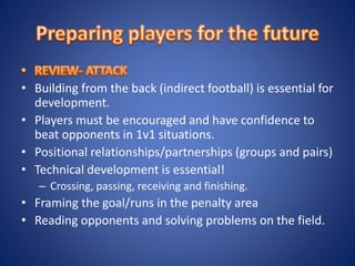 • Building from the back (indirect football) is essential for
development.
• Players must be encouraged and have confidence to
beat opponents in 1v1 situations.
• Positional relationships/partnerships (groups and pairs)
• Technical development is essential!
– Crossing, passing, receiving and finishing.
• Framing the goal/runs in the penalty area
• Reading opponents and solving problems on the field.
 