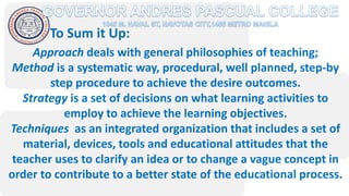 To Sum it Up:
Approach deals with general philosophies of teaching;
Method is a systematic way, procedural, well planned, step-by
step procedure to achieve the desire outcomes.
Strategy is a set of decisions on what learning activities to
employ to achieve the learning objectives.
Techniques as an integrated organization that includes a set of
material, devices, tools and educational attitudes that the
teacher uses to clarify an idea or to change a vague concept in
order to contribute to a better state of the educational process.
 