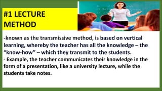 #1 LECTURE
METHOD
-known as the transmissive method, is based on vertical
learning, whereby the teacher has all the knowledge – the
“know-how” – which they transmit to the students.
- Example, the teacher communicates their knowledge in the
form of a presentation, like a university lecture, while the
students take notes.
 