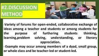 #2.DISCUSSION
METHOD
-Variety of forums for open-ended, collaborative exchange of
ideas among a teacher and students or among students for
the purpose of furthering students thinking,
learning,problem solving, understanding, or literary
appreciation.
- Example may occur among members of a dyad, small group,
or whole class and be teacher-led or student-led.
 