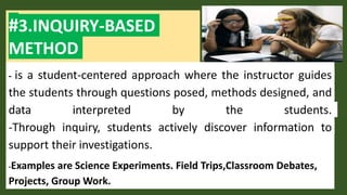 #3.INQUIRY-BASED
METHOD
- is a student-centered approach where the instructor guides
the students through questions posed, methods designed, and
data interpreted by the students.
-Through inquiry, students actively discover information to
support their investigations.
-Examples are Science Experiments. Field Trips,Classroom Debates,
Projects, Group Work.
 