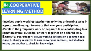 - #4.COOPERATIVE
LEARNING METHOD
-Involves pupils working together on activities or learning tasks in
a group small enough to ensure that everyone participates.
-Pupils in the group may work on separate tasks contributing to a
common overall outcome, or work together on a shared task.
Example; Peer support, groups working in teams on a common goal,
students sharing resources to ensure everyone succeeds, and students
testing one another to check for knowledge.
 