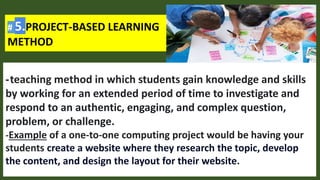 # 5.PROJECT-BASED LEARNING
METHOD
-teaching method in which students gain knowledge and skills
by working for an extended period of time to investigate and
respond to an authentic, engaging, and complex question,
problem, or challenge.
-Example of a one-to-one computing project would be having your
students create a website where they research the topic, develop
the content, and design the layout for their website.
 
