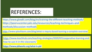 REFERENCES:
https://www.glowbl.com/blog/en/training-the-different-teaching-methods/
https://poorvucenter.yale.edu/resources/teaching-techniques-and-
methods/discussion-methods
https://www.splashlearn.com/blog/what-is-inquiry-based-learning-a-complete-overview/
https://www.teachhub.com/teaching-strategies/2020/07/cooperative-learning-and-
how-to-use-it-in-the-classroom/
https://www.pblworks.org/what-is-pbl
 