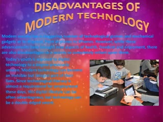 Modern society has a staggering number of technological gizmos and mechanical
gadgets at its disposal, from airplanes to iPhones. However, while these
advancements have brought new aspects of health, freedom and enjoyment, there
are also disadvantages to a society so completely reliant upon them.
Today's youth is exposed to digital
technology to a degree previously
unseen. Modern technology can become
an invisible but integral part of their
lives. Since technological literacy is
almost a requirement for employment
these days, this digital lifestyle can be
often advantageous, but technology can
be a double-edged sword.
 
