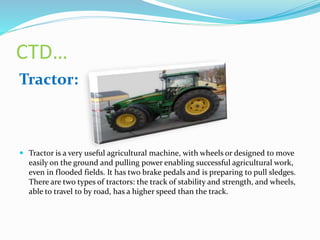 CTD…
Tractor:
 Tractor is a very useful agricultural machine, with wheels or designed to move
easily on the ground and pulling power enabling successful agricultural work,
even in flooded fields. It has two brake pedals and is preparing to pull sledges.
There are two types of tractors: the track of stability and strength, and wheels,
able to travel to by road, has a higher speed than the track.
 