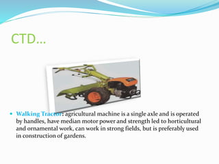 CTD…
 Walking Tractor: agricultural machine is a single axle and is operated
by handles, have median motor power and strength led to horticultural
and ornamental work, can work in strong fields, but is preferably used
in construction of gardens.
 