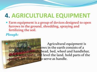 4. AGRICULTURAL EQUIPMENT
 Farm equipment is a group of devices designed to open
furrows in the ground, shredding, spraying and
fertilizing the soil.
Plough:
 Agricultural equipment is
designed to open furrows in the earth consists of a
blade, fence, plough, bead, bed, wheel and handlebar,
which serve to cut and level the land, hold parts of the
plough, set shot and to serve as handle.
 