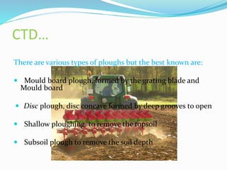 CTD…
There are various types of ploughs but the best known are:
 Mould board plough, formed by the grating blade and
Mould board
 Disc plough, disc concave formed by deep grooves to open
 Shallow ploughing to remove the topsoil
 Subsoil plough to remove the soil depth.
 