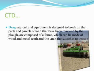 CTD…
 Drag: agricultural equipment is designed to break up the
parts and parcels of land that have been removed by the
plough, are composed of a frame, which can be made of
wood and metal teeth and the latch that attaches to tractor.
 