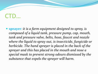 CTD…
 sprayer: it is a farm equipment designed to spray, is
composed of a liquid tank, pressure pump, cap, mouth,
tank and pressure valve, belts, hose, faucet and nozzle
where the liquid to spray out, is insecticide, fungicide or
herbicide. The hand sprayer is placed in the back of the
sprayer and this has placed in the mouth and nose a
special mask to prevent strong odours dismissed by the
substance that expels the sprayer will harm.
 