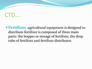 CTD…
 Fertilizer :agricultural equipment is designed to
distribute fertilizer is composed of three main
parts: the hopper or storage of fertilizer, the drop
tube of fertilizer and fertilizer distributor.
 