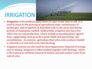 IRRIGATION
 Irrigation is the artificial application of water to the land or soil. It is
used to assist in the growing of agricultural crops ,maintenance of
landscapes, and revegation of disturbed soils in dry areas and during
periods of inadequate rainfall. Additionally, irrigation also has a few
other uses in crop production, which include protecting plants against
frost, suppressing weed growth in grain fields and preventing soil
consolidation . In contrast, agriculture that relies only on direct rainfall
is referred to as rain-fed or dry land farming.
 Irrigation systems are also used for dust suppression, disposal of sewage,
and in mining. Irrigation is often studied together with drainage, which
is the natural or artificial removal of surface and sub-surface water from
a given area.
 