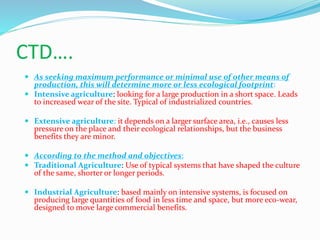 CTD….
 As seeking maximum performance or minimal use of other means of
production, this will determine more or less ecological footprint:
 Intensive agriculture: looking for a large production in a short space. Leads
to increased wear of the site. Typical of industrialized countries.
 Extensive agriculture: it depends on a larger surface area, i.e., causes less
pressure on the place and their ecological relationships, but the business
benefits they are minor.
 According to the method and objectives:
 Traditional Agriculture: Use of typical systems that have shaped the culture
of the same, shorter or longer periods.
 Industrial Agriculture: based mainly on intensive systems, is focused on
producing large quantities of food in less time and space, but more eco-wear,
designed to move large commercial benefits.
 