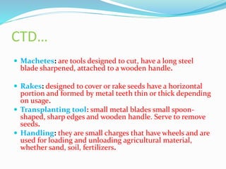 CTD…
 Machetes: are tools designed to cut, have a long steel
blade sharpened, attached to a wooden handle.
 Rakes: designed to cover or rake seeds have a horizontal
portion and formed by metal teeth thin or thick depending
on usage.
 Transplanting tool: small metal blades small spoon-
shaped, sharp edges and wooden handle. Serve to remove
seeds.
 Handling: they are small charges that have wheels and are
used for loading and unloading agricultural material,
whether sand, soil, fertilizers.
 