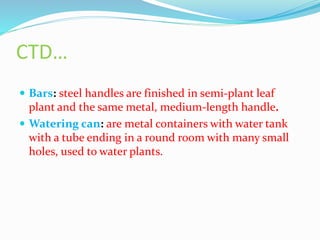 CTD…
 Bars: steel handles are finished in semi-plant leaf
plant and the same metal, medium-length handle.
 Watering can: are metal containers with water tank
with a tube ending in a round room with many small
holes, used to water plants.
 