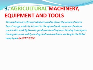 3. AGRICULTURAL MACHINERY,
EQUIPMENT AND TOOLS
Themachinesareelementsthatareusedtodirecttheactionofforces
basedenergywork,forhispartintheagricultural,motormechanisms
usedinthisworklightentheproductionandimprovefarmingtechniques.
Amongthemostwidelyusedagriculturalmachinesworkinginthefields
mentionedINNEXTSLIDE:
 