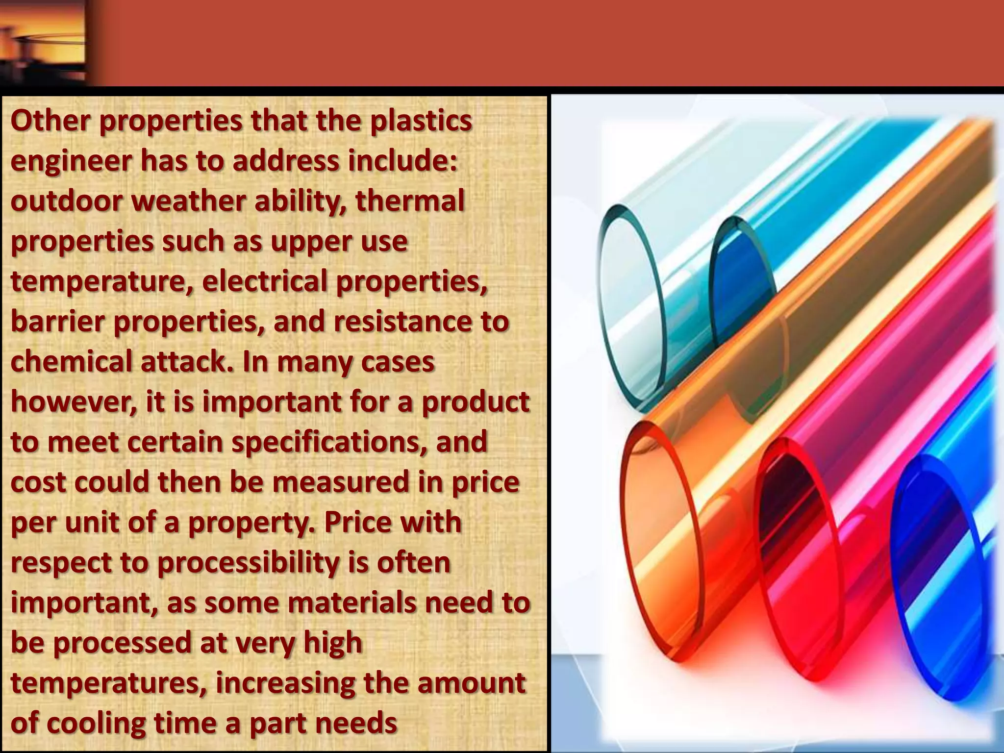 Other properties that the plastics
engineer has to address include:
outdoor weather ability, thermal
properties such as upper use
temperature, electrical properties,
barrier properties, and resistance to
chemical attack. In many cases
however, it is important for a product
to meet certain specifications, and
cost could then be measured in price
per unit of a property. Price with
respect to processibility is often
important, as some materials need to
be processed at very high
temperatures, increasing the amount
of cooling time a part needs
 