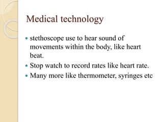 Medical technology
 stethoscope use to hear sound of
movements within the body, like heart
beat.
 Stop watch to record rates like heart rate.
 Many more like thermometer, syringes etc
 