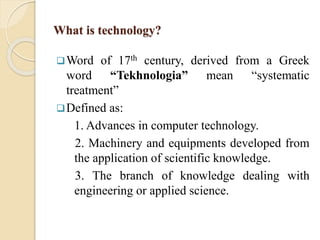 What is technology?
Word of 17th century, derived from a Greek
word “Tekhnologia” mean “systematic
treatment”
Defined as:
1. Advances in computer technology.
2. Machinery and equipments developed from
the application of scientific knowledge.
3. The branch of knowledge dealing with
engineering or applied science.
 