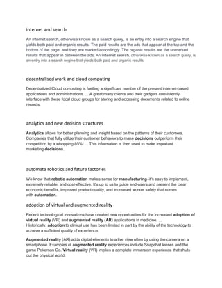 internet and search
An internet search, otherwise known as a search query, is an entry into a search engine that
yields both paid and organic results. The paid results are the ads that appear at the top and the
bottom of the page, and they are marked accordingly. The organic results are the unmarked
results that appear in between the ads. An internet search, otherwise known as a search query, is
an entry into a search engine that yields both paid and organic results.
decentralised work and cloud computing
Decentralized Cloud computing is fuelling a significant number of the present internet-based
applications and administrations. ... A great many clients and their gadgets consistently
interface with these focal cloud groups for storing and accessing documents related to online
records.
analytics and new decision structures
Analytics allows for better planning and insight based on the patterns of their customers.
Companies that fully utilize their customer behaviors to make decisions outperform their
competition by a whopping 85%! ... This information is then used to make important
marketing decisions.
automata robotics and fature factories
We know that robotic automation makes sense for manufacturing–it's easy to implement,
extremely reliable, and cost-effective. It's up to us to guide end-users and present the clear
economic benefits, improved product quality, and increased worker safety that comes
with automation.
adoption of virtual and augmented reality
Recent technological innovations have created new opportunities for the increased adoption of
virtual reality (VR) and augmented reality (AR) applications in medicine. ...
Historically, adoption to clinical use has been limited in part by the ability of the technology to
achieve a sufficient quality of experience.
Augmented reality (AR) adds digital elements to a live view often by using the camera on a
smartphone. Examples of augmented reality experiences include Snapchat lenses and the
game Pokemon Go. Virtual reality (VR) implies a complete immersion experience that shuts
out the physical world.
 