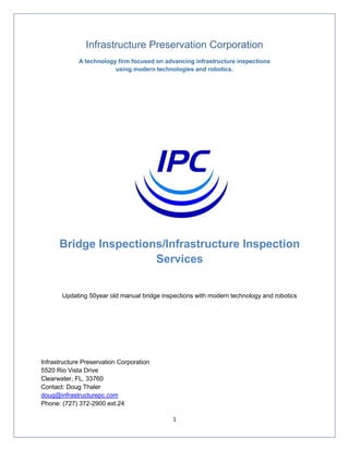 1
Infrastructure Preservation Corporation
A technology firm focused on advancing infrastructure inspections
using modern technologies and robotics.
Bridge Inspections/Infrastructure Inspection
Services
Updating 50year old manual bridge inspections with modern technology and robotics
Infrastructure Preservation Corporation
5520 Rio Vista Drive
Clearwater, FL. 33760
Contact: Doug Thaler
doug@infrastructurepc.com
Phone: (727) 372-2900 ext.24
 