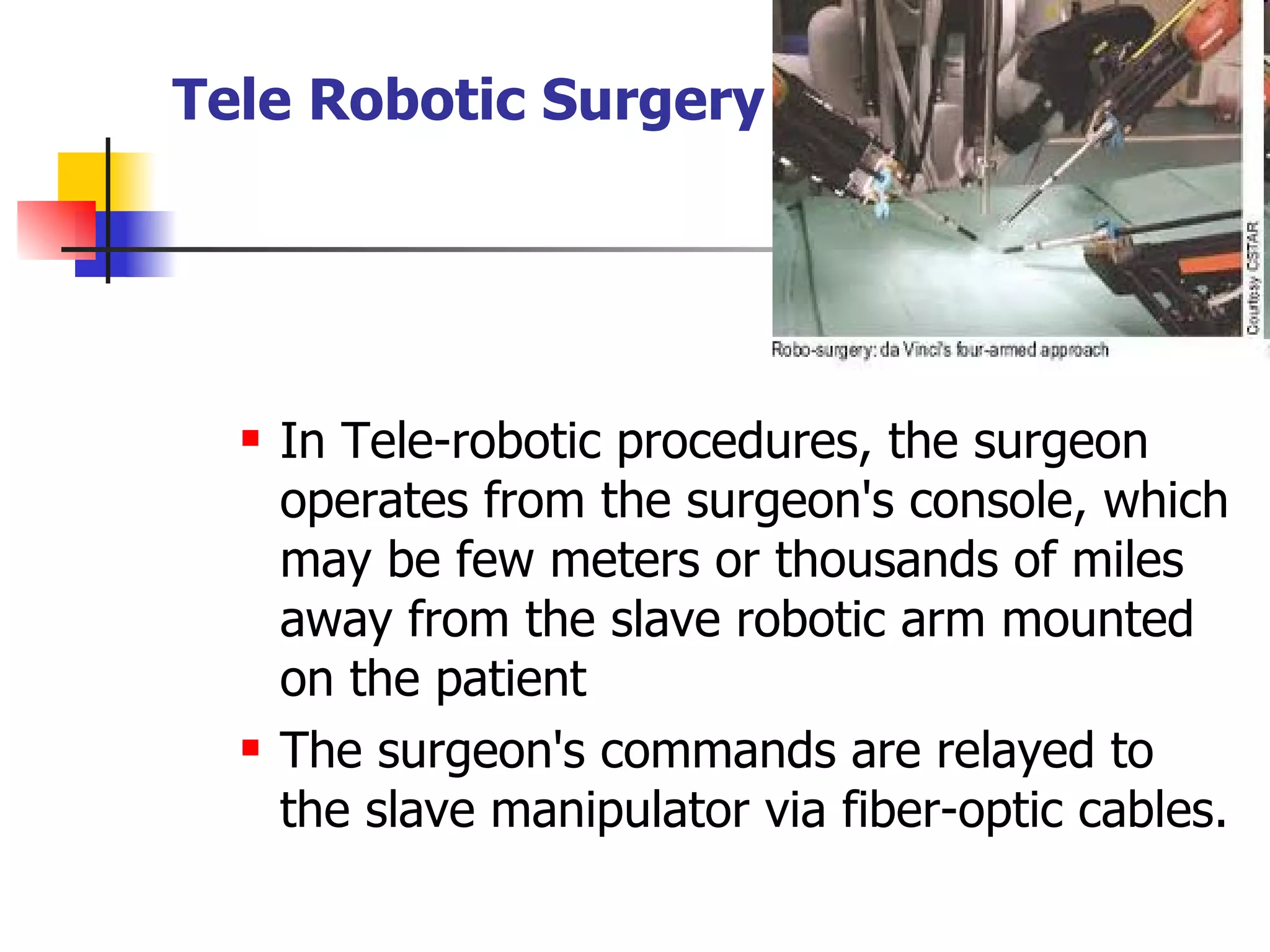 In Tele-robotic procedures, the surgeon operates from the surgeon's console, which may be few meters or thousands of miles away from the slave robotic arm mounted on the patient The surgeon's commands are relayed to the slave manipulator via fiber-optic cables. Tele Robotic Surgery 