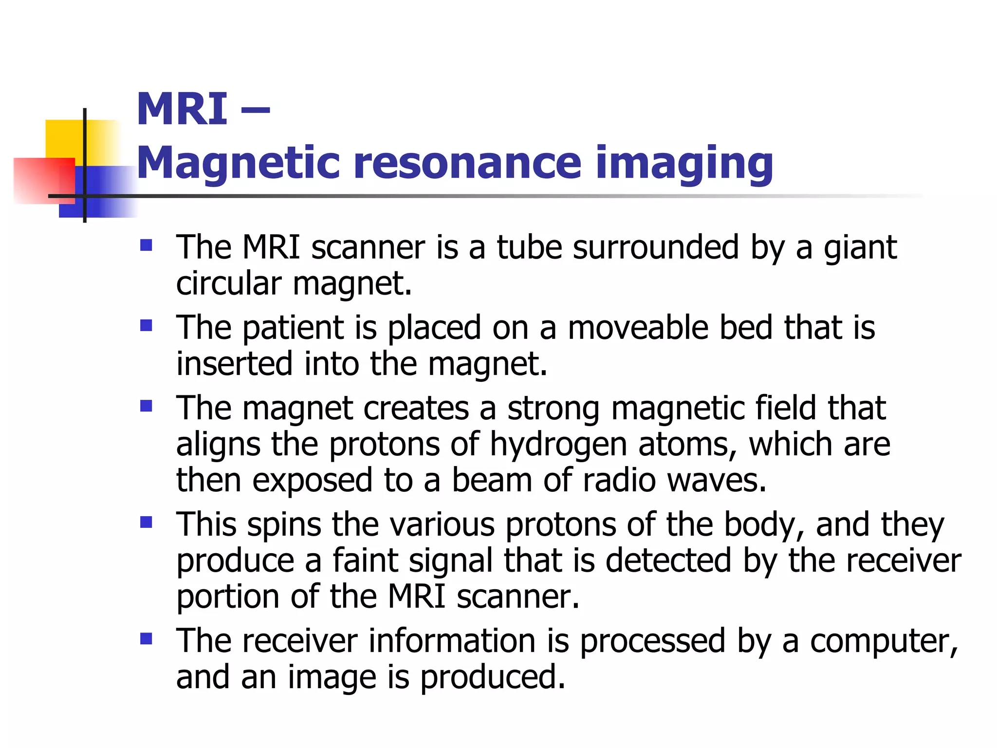 The MRI scanner is a tube surrounded by a giant circular magnet.  The patient is placed on a moveable bed that is inserted into the magnet.  The magnet creates a strong magnetic field that aligns the protons of hydrogen atoms, which are then exposed to a beam of radio waves.  This spins the various protons of the body, and they produce a faint signal that is detected by the receiver portion of the MRI scanner.  The receiver information is processed by a computer, and an image is produced.  MRI –  Magnetic resonance imaging 