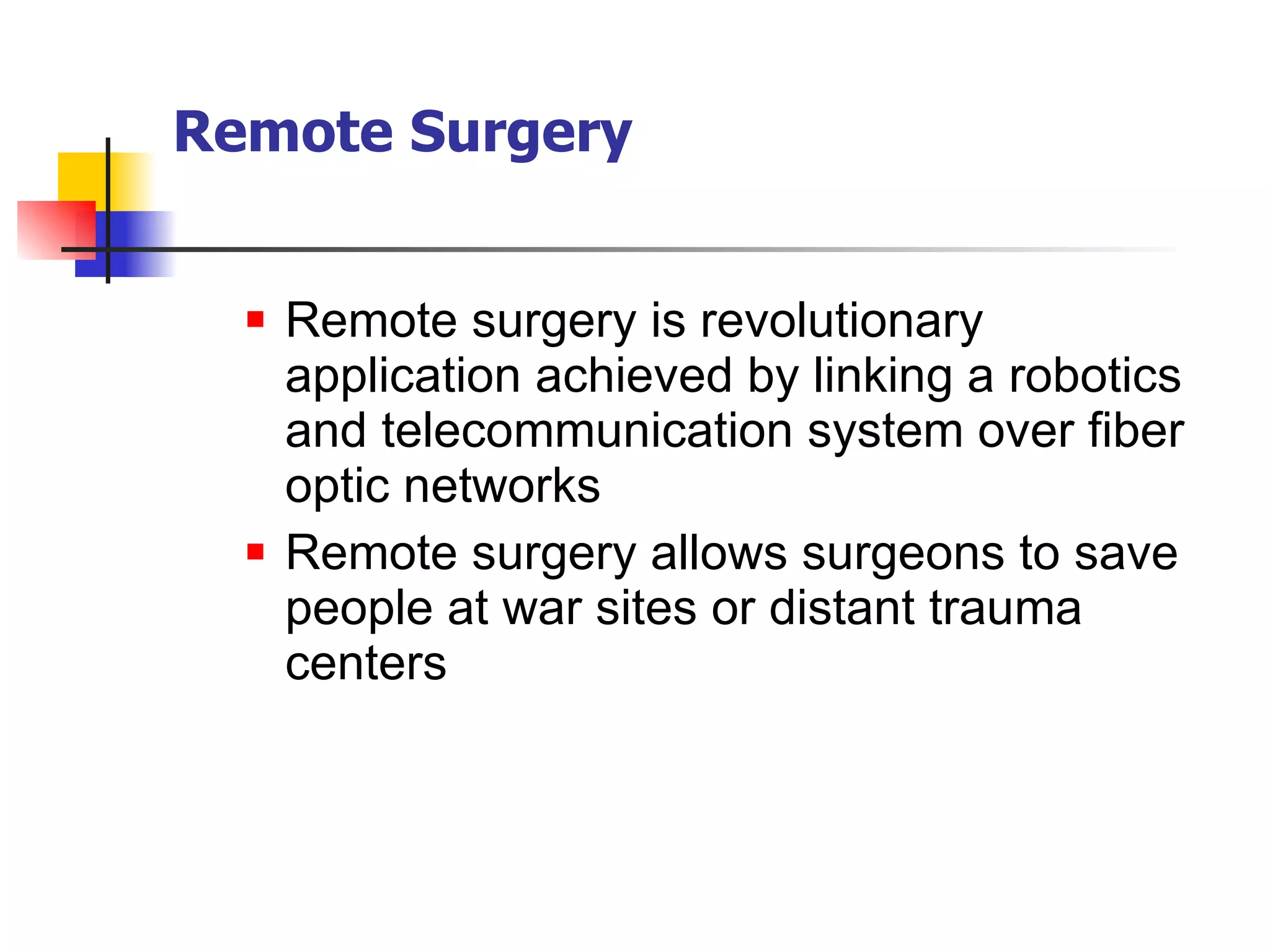 Remote surgery is revolutionary application achieved by linking a robotics and telecommunication system over fiber optic networks Remote surgery allows surgeons to save people at war sites or distant trauma centers Remote Surgery 