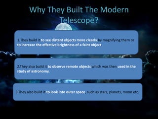 Why They Built The Modern
Telescope?
1.They build it to see distant objects more clearly by magnifying them or
to increase the effective brightness of a faint object.
2.They also build it to observe remote objects which was then used in the
study of astronomy.
3.They also build it to look into outer space, such as stars, planets, moon etc.
 