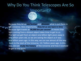 Why Do You Think Telescopes Are So
Important?
Because they let us see further and discover what is out there in
the Universe. Very importantly, they let us see back in time.
Because light travels at 30,000 km per second, it means that
light coming from a distant object takes time to get to us.
The light we get from an object one billion light years away is
one billion years old, so we are seeing the object as it was
one billion years ago. In this way, we can see almost all the way
back to the start of the Universe, 13.7 billion years ago. In this
way, we can study the history of the Universe and how it evolved
to get to this point.
 