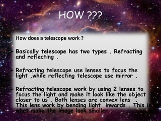 HOW ???
How does a telescope work ?
 Basically telescope has two types . Refracting
and reflecting .
 Refracting telescope use lenses to focus the
light ,while reflecting telescope use mirror .
 Refracting telescope work by using 2 lenses to
focus the light and make it look like the object
closer to us . Both lenses are convex lens .
This lens work by bending light inwards . This is
what make the image look smaller .
 