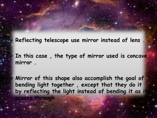  Reflecting telescope use mirror instead of lens .
 In this case , the type of mirror used is concave
mirror .
 Mirror of this shape also accomplish the goal of
bending light together , except that they do it
by reflecting the light instead of bending it as it
passes through .
 