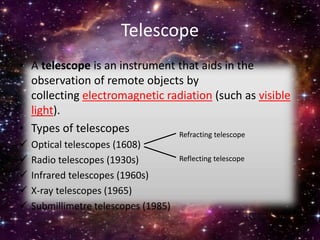 Telescope
• A telescope is an instrument that aids in the
observation of remote objects by
collecting electromagnetic radiation (such as visible
light).
• Types of telescopes
 Optical telescopes (1608)
 Radio telescopes (1930s)
 Infrared telescopes (1960s)
 X-ray telescopes (1965)
 Submillimetre telescopes (1985)
Refracting telescope
Reflecting telescope
 
