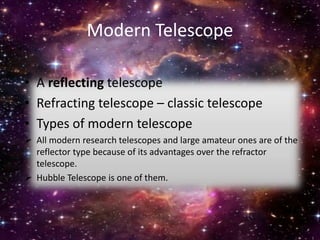 Modern Telescope
• A reflecting telescope
• Refracting telescope – classic telescope
• Types of modern telescope
 All modern research telescopes and large amateur ones are of the
reflector type because of its advantages over the refractor
telescope.
 Hubble Telescope is one of them.
 