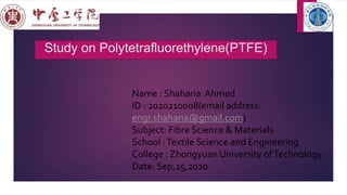 Study on Polytetrafluorethylene(PTFE)
Name : Shaharia Ahmed
ID : 2020210008(email address:
engr.shaharia@gmail.com)
Subject: Fibre Science & Materials
School :Textile Science and Engineering
College : Zhongyuan University ofTechnology
Date: Sep,25,2020
 