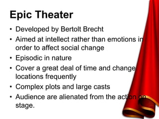Epic Theater
• Developed by Bertolt Brecht
• Aimed at intellect rather than emotions in
order to affect social change
• Episodic in nature
• Cover a great deal of time and change
locations frequently
• Complex plots and large casts
• Audience are alienated from the action on
stage.
 
